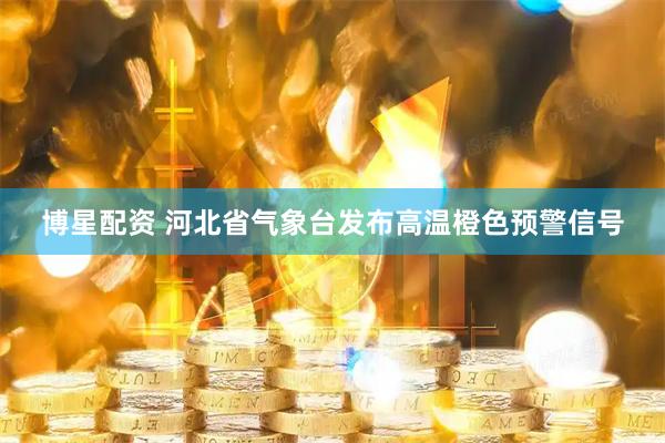 博星配资 河北省气象台发布高温橙色预警信号