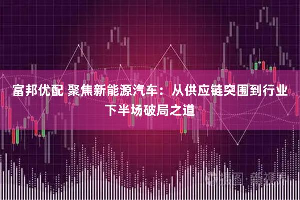 富邦优配 聚焦新能源汽车：从供应链突围到行业下半场破局之道