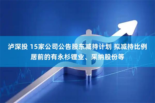 泸深投 15家公司公告股东减持计划 拟减持比例居前的有永杉锂业、采纳股份等