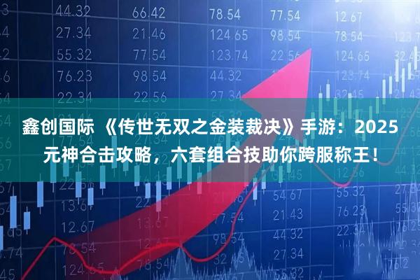 鑫创国际 《传世无双之金装裁决》手游：2025元神合击攻略，六套组合技助你跨服称王！