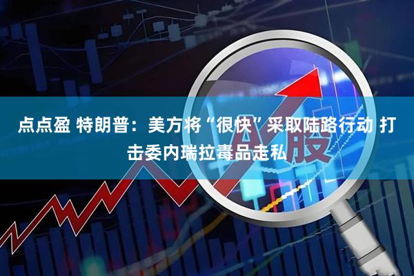 点点盈 特朗普：美方将“很快”采取陆路行动 打击委内瑞拉毒品走私