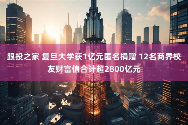 跟投之家 复旦大学获1亿元匿名捐赠 12名商界校友财富值合计超2800亿元