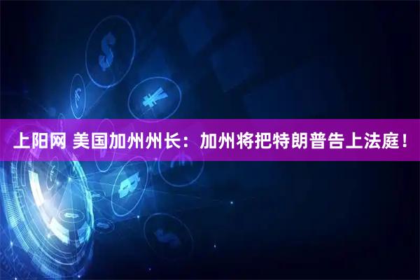 上阳网 美国加州州长：加州将把特朗普告上法庭！