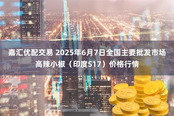 嘉汇优配交易 2025年6月7日全国主要批发市场高辣小椒（印度S17）价格行情