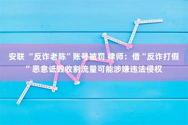安联 “反诈老陈”账号被罚 律师：借“反诈打假”恶意诋毁收割流量可能涉嫌违法侵权