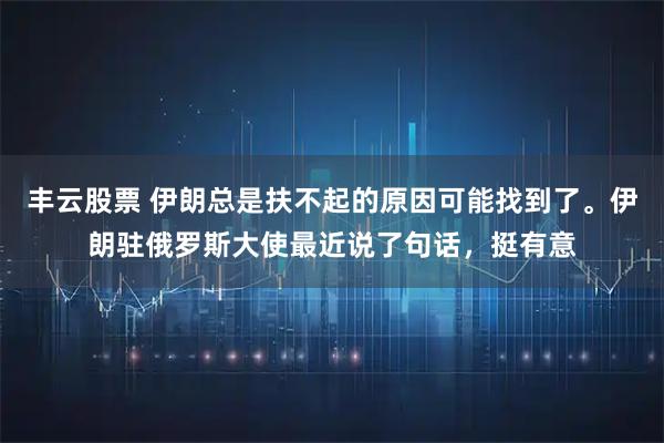 丰云股票 伊朗总是扶不起的原因可能找到了。伊朗驻俄罗斯大使最近说了句话，挺有意