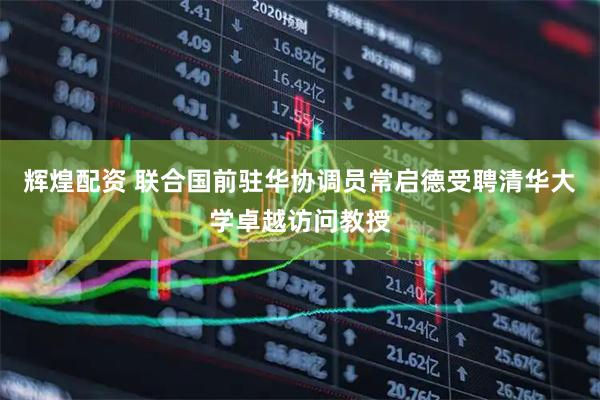 辉煌配资 联合国前驻华协调员常启德受聘清华大学卓越访问教授