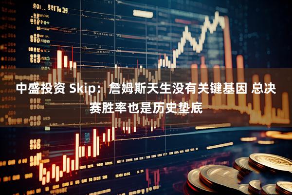 中盛投资 Skip：詹姆斯天生没有关键基因 总决赛胜率也是历史垫底