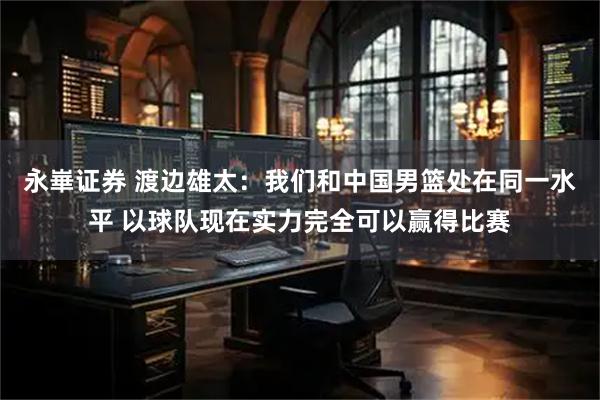 永崋证券 渡边雄太：我们和中国男篮处在同一水平 以球队现在实力完全可以赢得比赛