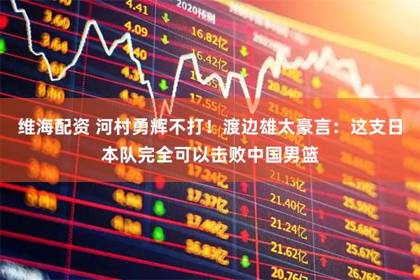 维海配资 河村勇辉不打！渡边雄太豪言：这支日本队完全可以击败中国男篮